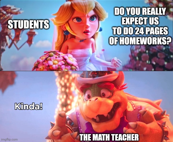 Relatable af | DO YOU REALLY EXPECT US TO DO 24 PAGES OF HOMEWORKS? STUDENTS; THE MATH TEACHER | image tagged in kinda,math teacher,school,memes,relatable | made w/ Imgflip meme maker