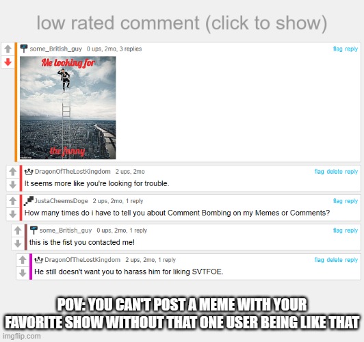 https://imgflip.com/i/7g3p4g | POV: YOU CAN'T POST A MEME WITH YOUR FAVORITE SHOW WITHOUT THAT ONE USER BEING LIKE THAT | image tagged in low rated comment | made w/ Imgflip meme maker