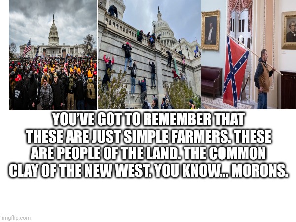 YOU’VE GOT TO REMEMBER THAT THESE ARE JUST SIMPLE FARMERS. THESE ARE PEOPLE OF THE LAND. THE COMMON CLAY OF THE NEW WEST. YOU KNOW… MORONS. | made w/ Imgflip meme maker