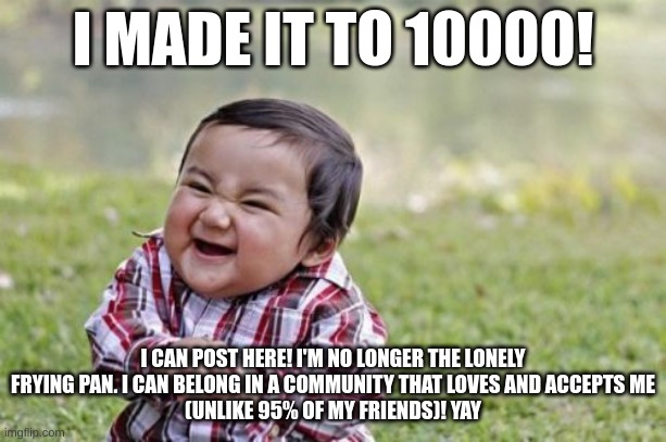 Evil Toddler | I MADE IT TO 10000! I CAN POST HERE! I'M NO LONGER THE LONELY FRYING PAN. I CAN BELONG IN A COMMUNITY THAT LOVES AND ACCEPTS ME
(UNLIKE 95% OF MY FRIENDS)! YAY | image tagged in memes,evil toddler | made w/ Imgflip meme maker