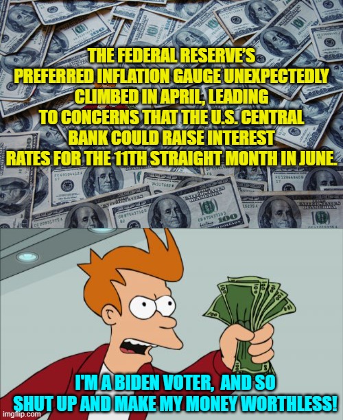 ONLY Biden voters are surprised about this because they BELIEVED Biden 'licked' inflation. | THE FEDERAL RESERVE’S PREFERRED INFLATION GAUGE UNEXPECTEDLY CLIMBED IN APRIL, LEADING TO CONCERNS THAT THE U.S. CENTRAL BANK COULD RAISE INTEREST RATES FOR THE 11TH STRAIGHT MONTH IN JUNE. I'M A BIDEN VOTER,  AND SO SHUT UP AND MAKE MY MONEY WORTHLESS! | image tagged in truth | made w/ Imgflip meme maker