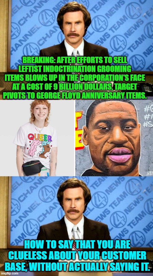 Keep furiously paddling in place Target.  You'll figure it out . . . eventually. | BREAKING: AFTER EFFORTS TO SELL LEFTIST INDOCTRINATION GROOMING ITEMS BLOWS UP IN THE CORPORATION'S FACE AT A COST OF 9 BILLION DOLLARS, TARGET PIVOTS TO GEORGE FLOYD ANNIVERSARY ITEMS. HOW TO SAY THAT YOU ARE CLUELESS ABOUT YOUR CUSTOMER BASE, WITHOUT ACTUALLY SAYING IT. | image tagged in breaking news | made w/ Imgflip meme maker