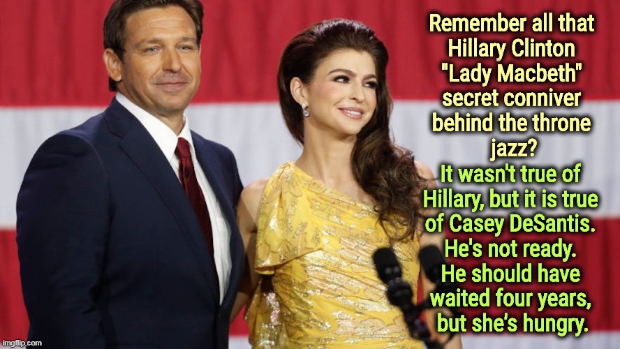 Remember all that 
Hillary Clinton 
"Lady Macbeth" 
secret conniver 
behind the throne 
jazz? It wasn't true of 
Hillary, but it is true 
of Casey DeSantis. 
He's not ready. 
He should have 
waited four years, 
but she's hungry. | image tagged in ron desantis,wife,lady macbeth,hillary,worst | made w/ Imgflip meme maker