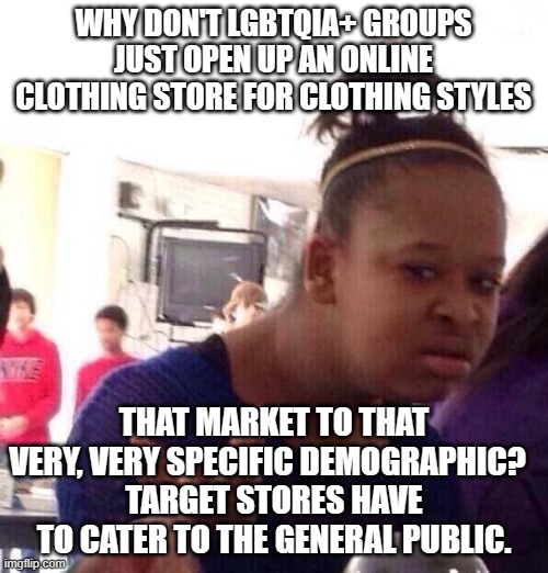 Black Girl Wat Meme | WHY DON'T LGBTQIA+ GROUPS JUST OPEN UP AN ONLINE CLOTHING STORE FOR CLOTHING STYLES THAT MARKET TO THAT VERY, VERY SPECIFIC DEMOGRAPHIC?  
T | image tagged in memes,black girl wat | made w/ Imgflip meme maker