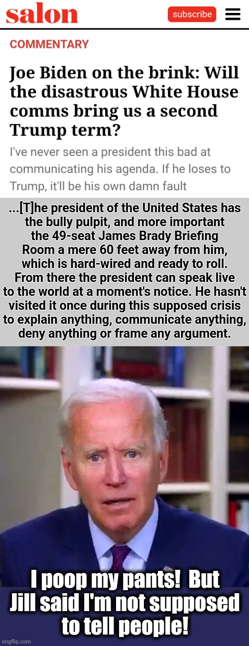 Why the senile creep won't be on the ballot in 2024: he's losing even far-left outlets like Salon | ...[T]he president of the United States has
the bully pulpit, and more important
the 49-seat James Brady Briefing
Room a mere 60 feet away from him,
which is hard-wired and ready to roll.
From there the president can speak live
to the world at a moment's notice. He hasn't
visited it once during this supposed crisis
to explain anything, communicate anything,
deny anything or frame any argument. I poop my pants!  But
Jill said I'm not supposed
to tell people! | image tagged in slow joe biden dementia face,election 2024,communication,white house,democrats,dementia | made w/ Imgflip meme maker