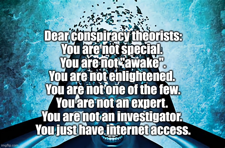 Conspiracy Theorists | Dear conspiracy theorists:
You are not special. 
You are not "awake".
You are not enlightened. 
You are not one of the few.
You are not an expert. 
You are not an investigator. 
You just have internet access. | image tagged in conspiracy theory,there's no brain here | made w/ Imgflip meme maker