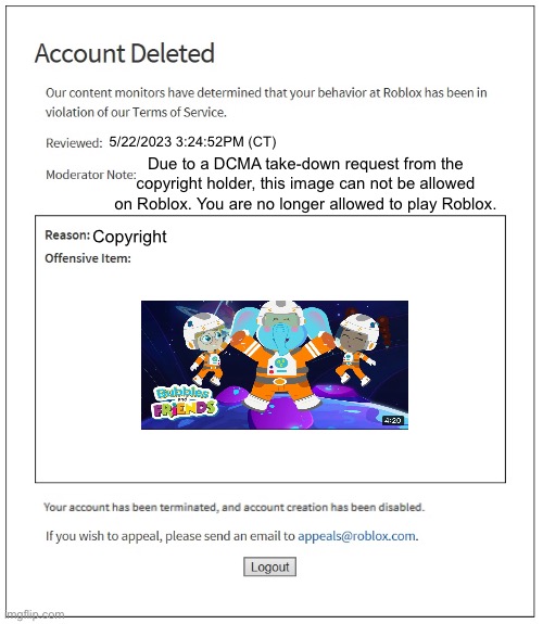 A Roblox Poison Ban for uploading an image from the TV Show “Bubbles And Friends”, which is copyright on Roblox | 5/22/2023 3:24:52PM (CT); Due to a DCMA take-down request from the copyright holder, this image can not be allowed on Roblox. You are no longer allowed to play Roblox. Copyright | image tagged in banned from roblox,roblox meme,copyright,roblox | made w/ Imgflip meme maker