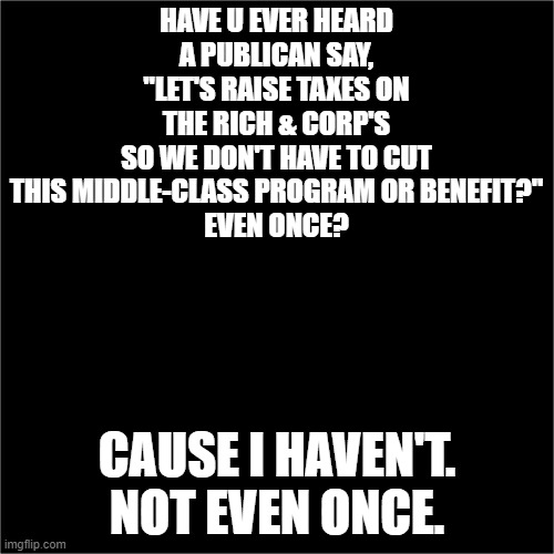 Ever heard a Publican want to raise taxes on the rich so they won't have to screw the middle-class? | HAVE U EVER HEARD A PUBLICAN SAY, "LET'S RAISE TAXES ON THE RICH & CORP'S
SO WE DON'T HAVE TO CUT THIS MIDDLE-CLASS PROGRAM OR BENEFIT?"
EVEN ONCE? CAUSE I HAVEN'T.
NOT EVEN ONCE. | image tagged in all black | made w/ Imgflip meme maker