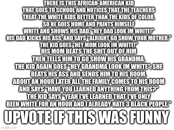 There is this African-American kid that goes to school and notices that the teachers treat the white kids better than the kids o | THERE IS THIS AFRICAN-AMERICAN KID THAT GOES TO SCHOOL AND NOTICES THAT THE TEACHERS TREAT THE WHITE KIDS BETTER THAN THE KIDS OF COLOR.
SO HE GOES HOME AND PAINTS HIMSELF WHITE AND SHOWS HIS DAD. "HEY DAD LOOK IM WHITE!"
HIS DAD KICKS HIS ASS, AND SAYS "ALRIGHT GO SHOW YOUR MOTHER."
THE KID GOES "HEY MOM LOOK IM WHITE!"; HIS MOM BEATS THE SHIT OUT OF HIM THEN TELLS HIM TO GO SHOW HIS GRANDMA.
THE KID AGAIN GOES "HEY GRANDMA LOOK IM WHITE", SHE BEATS HIS ASS AND SENDS HIM TO HIS ROOM.
ABOUT AN HOUR LATER ALL THE FAMILY COMES TO HIS ROOM AND SAYS "HAVE YOU LEARNED ANYTHING FROM THIS?"
THE KID SAYS "YEAH I'VE LEARNED THAT I'VE ONLY BEEN WHITE FOR AN HOUR AND I ALREADY HATE 3 BLACK PEOPLE."; UPVOTE IF THIS WAS FUNNY | image tagged in black people,white people,meme,african | made w/ Imgflip meme maker