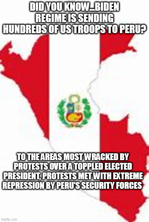 Peru | DID YOU KNOW...BIDEN REGIME IS SENDING HUNDREDS OF US TROOPS TO PERU? TO THE AREAS MOST WRACKED BY PROTESTS OVER A TOPPLED ELECTED PRESIDENT, PROTESTS MET WITH EXTREME REPRESSION BY PERU'S SECURITY FORCES | image tagged in peru | made w/ Imgflip meme maker