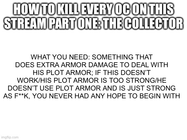 Who should I do next (also no offense evil-ish for the plot armor joke) | HOW TO KILL EVERY OC ON THIS STREAM PART ONE: THE COLLECTOR; WHAT YOU NEED: SOMETHING THAT DOES EXTRA ARMOR DAMAGE TO DEAL WITH HIS PLOT ARMOR; IF THIS DOESN’T WORK/HIS PLOT ARMOR IS TOO STRONG/HE DOESN’T USE PLOT ARMOR AND IS JUST STRONG AS F**K, YOU NEVER HAD ANY HOPE TO BEGIN WITH | made w/ Imgflip meme maker