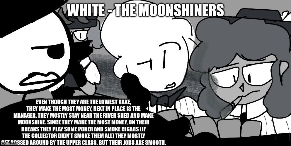 Imgflip Mafia roles - the lowest rake - the Moonshiners | WHITE - THE MOONSHINERS; EVEN THOUGH THEY ARE THE LOWEST RAKE, THEY MAKE THE MOST MONEY, NEXT IN PLACE IS THE MANAGER. THEY MOSTLY STAY NEAR THE RIVER SHED AND MAKE MOONSHINE. SINCE THEY MAKE THE MOST MONEY, ON THEIR BREAKS THEY PLAY SOME POKER AND SMOKE CIGARS (IF THE COLLECTOR DIDN'T SMOKE THEM ALL) THEY MOSTLY GET BOSSED AROUND BY THE UPPER CLASS. BUT THEIR JOBS ARE SMOOTH. | made w/ Imgflip meme maker