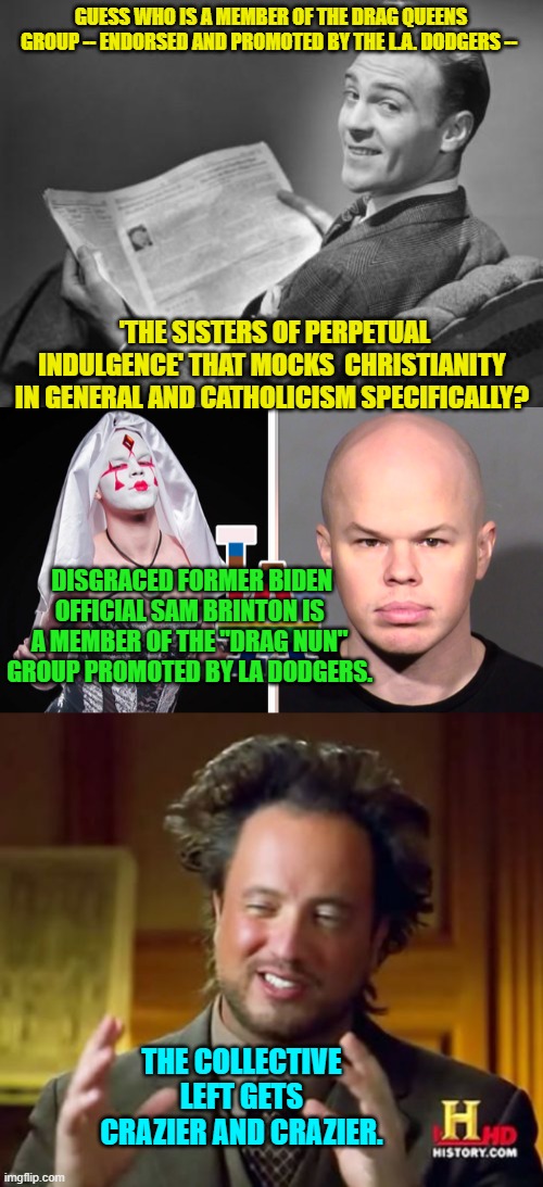 This is your nation on leftism. | GUESS WHO IS A MEMBER OF THE DRAG QUEENS GROUP -- ENDORSED AND PROMOTED BY THE L.A. DODGERS --; 'THE SISTERS OF PERPETUAL INDULGENCE' THAT MOCKS  CHRISTIANITY IN GENERAL AND CATHOLICISM SPECIFICALLY? DISGRACED FORMER BIDEN OFFICIAL SAM BRINTON IS A MEMBER OF THE "DRAG NUN" GROUP PROMOTED BY LA DODGERS. THE COLLECTIVE LEFT GETS CRAZIER AND CRAZIER. | image tagged in 50's newspaper | made w/ Imgflip meme maker