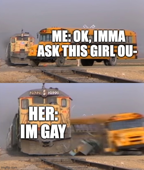 A train hitting a school bus | ME: OK, IMMA ASK THIS GIRL OU-; HER: IM GAY | image tagged in a train hitting a school bus | made w/ Imgflip meme maker