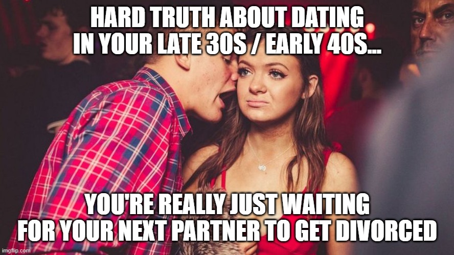 Dating Truth | HARD TRUTH ABOUT DATING IN YOUR LATE 30S / EARLY 40S... YOU'RE REALLY JUST WAITING FOR YOUR NEXT PARTNER TO GET DIVORCED | image tagged in guy talking to girl in club | made w/ Imgflip meme maker