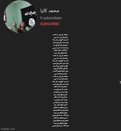 سنقطف كل رأس قد تمادت
ونكتم كل نفس ذات ريب
تدحرجت الرؤوس على ثرانا
وقد صارت تطير بغير ضرب

ستعلم في المدائن اي جند
من الاجناد قد نصرت برعبي
إذا طلعت مكبرتا عليكم
ملثمتا ولكن دون حجب

سنقطف كل رأس قد تمادت
ونكتم كل نفس ذات ريب
تدحرجت الرؤوس على ثرانا
وقد صارت تطير بغير ضرب

فأوجز خلفتن في كل شبر
ولا تبقي الآمال لأي جنبن
جنود الدوله انقضوا كأسدن
وناصر هذه الاساد ربي

سنقطف كل رأس قد تمادت
ونكتم كل نفس ذات ريب
تدحرجت الرؤوس على ثرانا
وقد صارت تطير بغير ضرب

سنكمن أينما انتم حللتم
ونرصد كل ميدان ودرب
مهندنا يخر على النواصي
فنخرج دائها بذباب عض

سنكمن أينما انتم حللتم
ونرصد كل ميدان ودرب
مهندنا يخر على النواصي
فنخرج دائها بذباب عض


سننزل فوقكم حمما تلظى
فنقصركم ونصعقكم كشهب
فمهلا يا كوافر نحن جئنا
وجاء الأسد من شرقن وغربي

سننزل فوقكم حمما تلظى
فنقصركم ونصعقكم كشهب
فمهلا يا كوافر نحن جئنا
وجاء الأسد من شرقن وغربي | made w/ Imgflip meme maker
