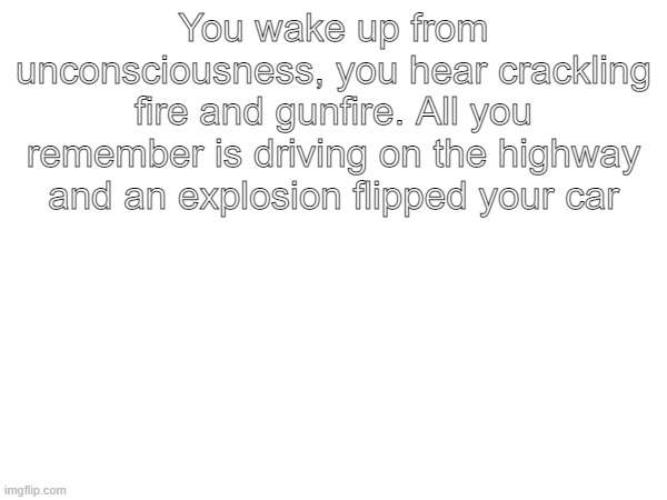 You wake up from unconsciousness, you hear crackling fire and gunfire. All you remember is driving on the highway and an explosion flipped your car | made w/ Imgflip meme maker