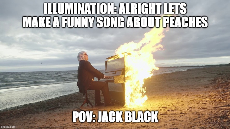 PEACHES PEACHES PEAAACHES | ILLUMINATION: ALRIGHT LETS MAKE A FUNNY SONG ABOUT PEACHES; POV: JACK BLACK | image tagged in piano in fire | made w/ Imgflip meme maker