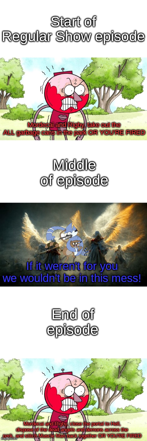 Start of Regular Show episode; Mordecai and Rigby, take out the ALL garbage cans in the park OR YOU'RE FIRED; Middle of episode; If it weren't for you we wouldn't be in this mess! End of episode; Mordecai and Rigby, close the portal to Hell, dispose of the dead angels and demons across the park, and stitch Muscle Man back together OR YOU'RE FIRED | image tagged in blank white template,memes,blank transparent square | made w/ Imgflip meme maker