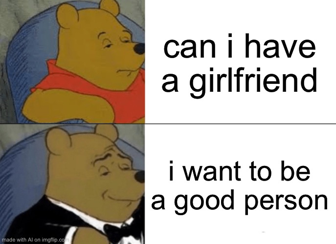 Tuxedo Winnie The Pooh Meme | can i have a girlfriend; i want to be a good person | image tagged in memes,tuxedo winnie the pooh | made w/ Imgflip meme maker