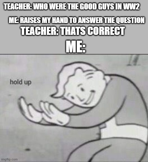 if you know you know | TEACHER: WHO WERE THE GOOD GUYS IN WW2; ME: RAISES MY HAND TO ANSWER THE QUESTION; TEACHER: THATS CORRECT; ME: | image tagged in fallout hold up,memes | made w/ Imgflip meme maker