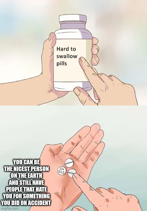 Hard To Swallow Pills | YOU CAN BE THE NICEST PERSON ON THE EARTH AND STILL HAVE PEOPLE THAT HATE YOU FOR SOMETHING YOU DID ON ACCIDENT | image tagged in memes,hard to swallow pills | made w/ Imgflip meme maker