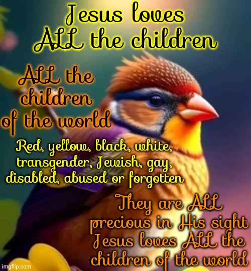 Or Have You Become So "Holier Than Thou" That You've Forgotten That Fact? | Jesus loves ALL the children; ALL the children of the world; Red, yellow, black, white, transgender, Jewish, gay, disabled, abused or forgotten; They are ALL precious in His sight
Jesus loves ALL the children of the world | image tagged in jesus loves all the children,memes,jesus says,love wins,judge not,compassion | made w/ Imgflip meme maker