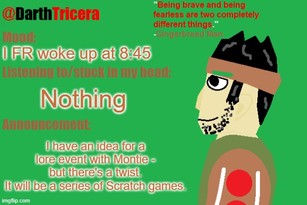It also may have something to do with the Backrooms... | I FR woke up at 8:45; Nothing; I have an idea for a lore event with Montie - but there's a twist.
It will be a series of Scratch games. | image tagged in darthtricera announcement temp gingerbread man | made w/ Imgflip meme maker