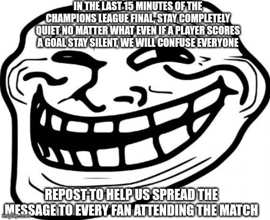 A message to the fans, it's ok if you won't repost | IN THE LAST 15 MINUTES OF THE CHAMPIONS LEAGUE FINAL, STAY COMPLETELY QUIET NO MATTER WHAT EVEN IF A PLAYER SCORES A GOAL STAY SILENT, WE WILL CONFUSE EVERYONE; REPOST TO HELP US SPREAD THE MESSAGE TO EVERY FAN ATTENDING THE MATCH | image tagged in memes,troll face | made w/ Imgflip meme maker