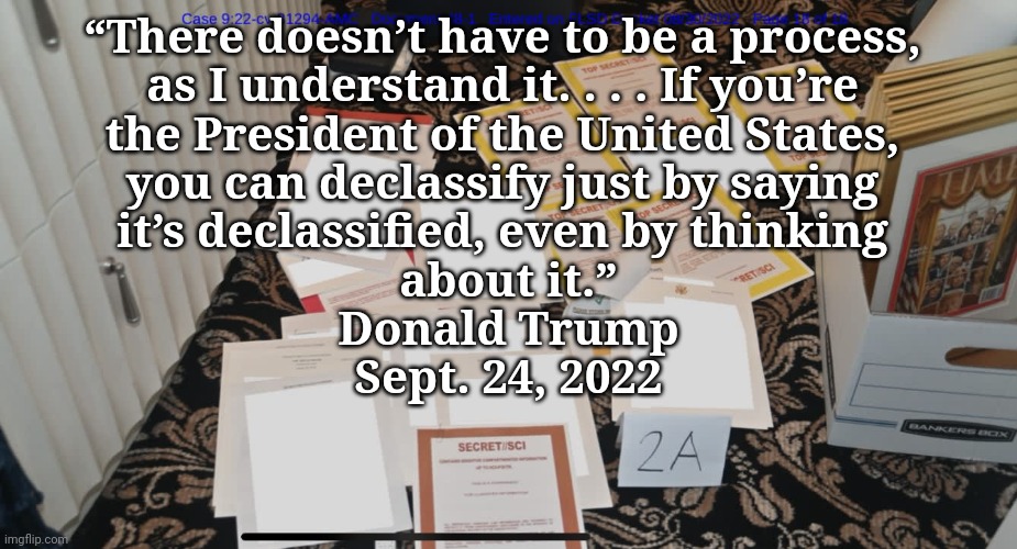 TREASON... no you can't, trump! | “There doesn’t have to be a process, 
as I understand it. . . . If you’re 
the President of the United States, 
you can declassify just by saying 
it’s declassified, even by thinking 
about it.”
Donald Trump
Sept. 24, 2022 | image tagged in trump mar-a-lago fbi raid documents,treason,trump,classified,just sayin' | made w/ Imgflip meme maker