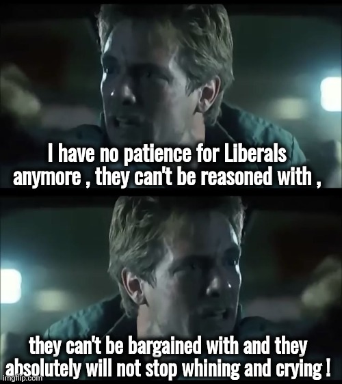 Tearminators | I have no patience for Liberals anymore , they can't be reasoned with , they can't be bargained with and they absolutely will not stop whining and crying ! | image tagged in kyle reese terminator,whining,crying,stupid liberals,politicians suck,know it all | made w/ Imgflip meme maker