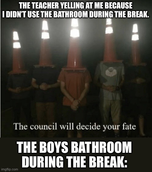 Tru | THE TEACHER YELLING AT ME BECAUSE I DIDN’T USE THE BATHROOM DURING THE BREAK. THE BOYS BATHROOM DURING THE BREAK: | image tagged in the council will decide your fate,funny,funny memes,lol,lol so funny | made w/ Imgflip meme maker