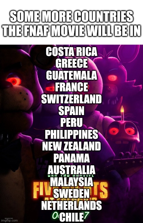 Again Credits To @FNAFMovieUpdate On Twitter | SOME MORE COUNTRIES THE FNAF MOVIE WILL BE IN; COSTA RICA
GREECE
GUATEMALA
FRANCE
SWITZERLAND
SPAIN
PERU
PHILIPPINES
NEW ZEALAND
PANAMA
AUSTRALIA
MALAYSIA
SWEDEN
NETHERLANDS
CHILE | image tagged in fnaf | made w/ Imgflip meme maker