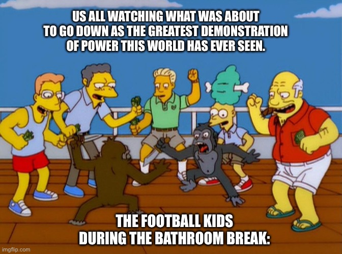 The football kids are so annoying | US ALL WATCHING WHAT WAS ABOUT TO GO DOWN AS THE GREATEST DEMONSTRATION OF POWER THIS WORLD HAS EVER SEEN. THE FOOTBALL KIDS DURING THE BATHROOM BREAK: | image tagged in simpsons monkey fight,funny,funny memes,fun,lol so funny,lol | made w/ Imgflip meme maker