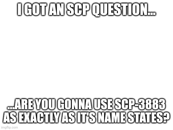 :) | I GOT AN SCP QUESTION... ...ARE YOU GONNA USE SCP-3883 AS EXACTLY AS IT'S NAME STATES? | made w/ Imgflip meme maker