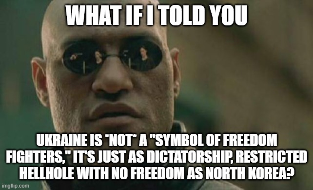 Media is Something and Reality is a Whole Different Thing | WHAT IF I TOLD YOU; UKRAINE IS *NOT* A "SYMBOL OF FREEDOM FIGHTERS," IT'S JUST AS DICTATORSHIP, RESTRICTED
HELLHOLE WITH NO FREEDOM AS NORTH KOREA? | image tagged in matrix morpheus,ukraine,ukrainian,north korea,dictator,freedom | made w/ Imgflip meme maker