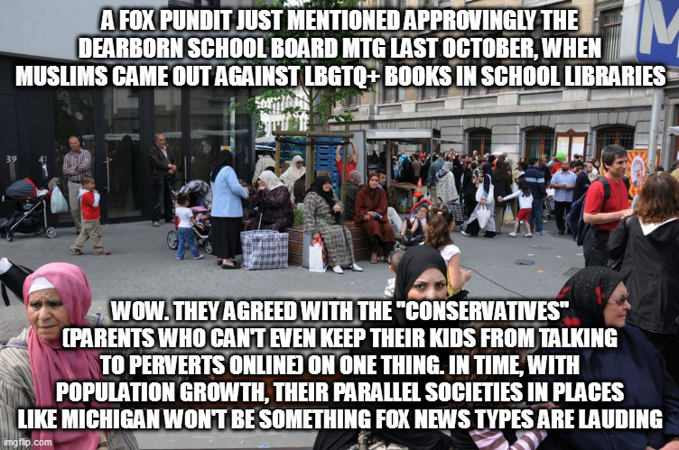 A FOX PUNDIT JUST MENTIONED APPROVINGLY THE DEARBORN SCHOOL BOARD MTG LAST OCTOBER, WHEN MUSLIMS CAME OUT AGAINST LBGTQ+ BOOKS IN SCHOOL LIBRARIES; WOW. THEY AGREED WITH THE "CONSERVATIVES" (PARENTS WHO CAN'T EVEN KEEP THEIR KIDS FROM TALKING TO PERVERTS ONLINE) ON ONE THING. IN TIME, WITH POPULATION GROWTH, THEIR PARALLEL SOCIETIES IN PLACES LIKE MICHIGAN WON'T BE SOMETHING FOX NEWS TYPES ARE LAUDING | image tagged in memes | made w/ Imgflip meme maker