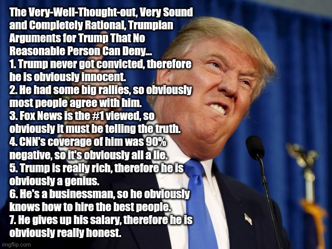 Maga beliefs | The Very-Well-Thought-out, Very Sound
and Completely Rational, Trumpian
Arguments for Trump That No
Reasonable Person Can Deny...

1. Trump never got convicted, therefore
he is obviously innocent.
2. He had some big rallies, so obviously
most people agree with him.
3. Fox News is the #1 viewed, so
obviously it must be telling the truth.
4. CNN's coverage of him was 90%
negative, so it's obviously all a lie.
5. Trump is really rich, therefore he is
obviously a genius.
6. He's a businessman, so he obviously
knows how to hire the best people.
7. He gives up his salary, therefore he is
obviously really honest. | image tagged in trump finger,not my president,evil,criminal,trump lies | made w/ Imgflip meme maker