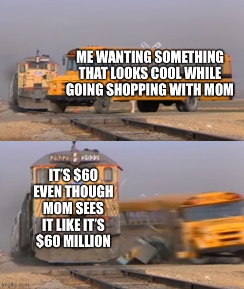 You won’t relate to this | ME WANTING SOMETHING THAT LOOKS COOL WHILE GOING SHOPPING WITH MOM; IT’S $60 EVEN THOUGH MOM SEES IT LIKE IT’S $60 MILLION | image tagged in a train hitting a school bus,expensive | made w/ Imgflip meme maker