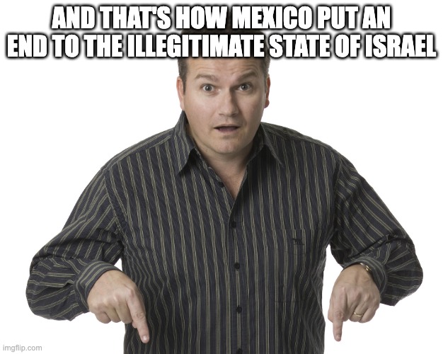 this is a spoiler btw | AND THAT'S HOW MEXICO PUT AN END TO THE ILLEGITIMATE STATE OF ISRAEL | image tagged in pointing down disbelief | made w/ Imgflip meme maker