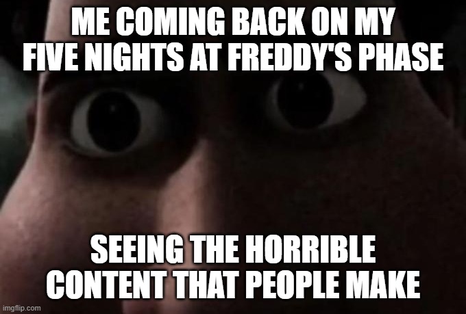 real. | ME COMING BACK ON MY FIVE NIGHTS AT FREDDY'S PHASE; SEEING THE HORRIBLE CONTENT THAT PEOPLE MAKE | image tagged in titan stare,five nights at freddys | made w/ Imgflip meme maker