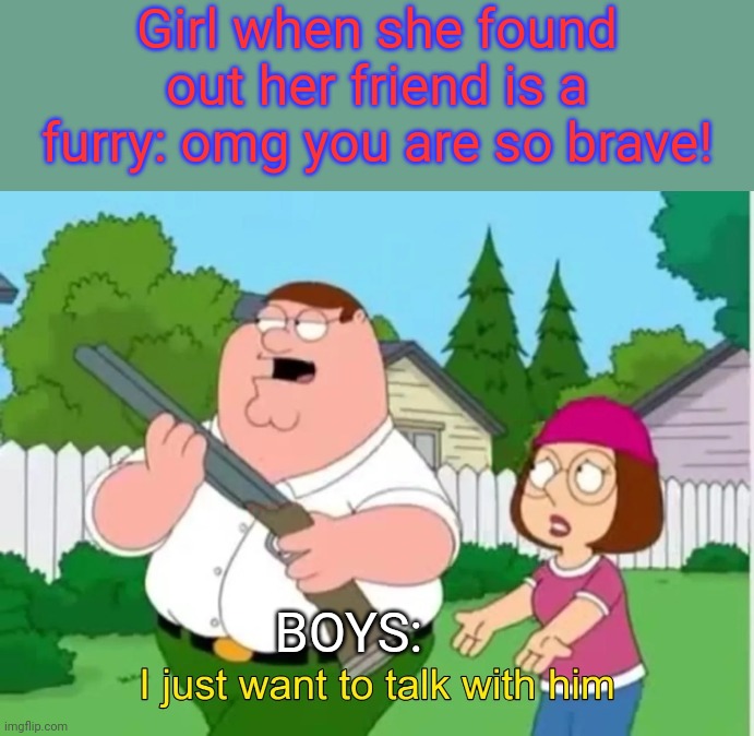Im (again) ready for the hate... | Girl when she found out her friend is a furry: omg you are so brave! BOYS: | image tagged in i just want to talk with him,furries,shotgun,anti furry | made w/ Imgflip meme maker