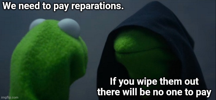 Um... That's pretty dark, Kermit | We need to pay reparations. If you wipe them out there will be no one to pay | image tagged in memes,evil kermit,dark humor | made w/ Imgflip meme maker