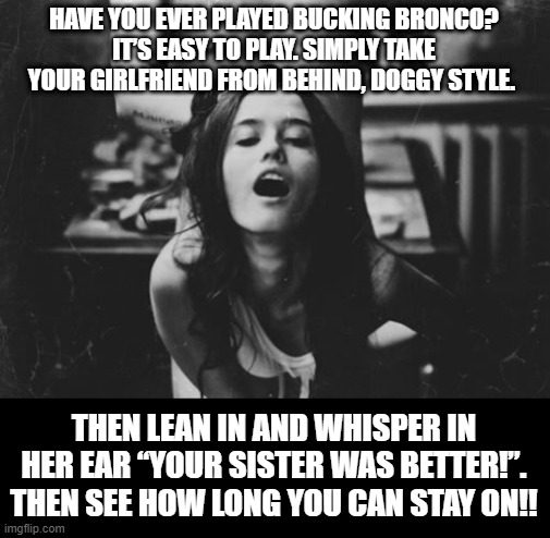 Bucking Bronco | HAVE YOU EVER PLAYED BUCKING BRONCO?
IT’S EASY TO PLAY. SIMPLY TAKE YOUR GIRLFRIEND FROM BEHIND, DOGGY STYLE. THEN LEAN IN AND WHISPER IN HER EAR “YOUR SISTER WAS BETTER!”. THEN SEE HOW LONG YOU CAN STAY ON!! | image tagged in doggy style | made w/ Imgflip meme maker