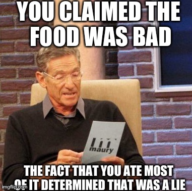 Maury Lie Detector Meme | YOU CLAIMED THE FOOD WAS BAD THE FACT THAT YOU ATE MOST OF IT DETERMINED THAT WAS A LIE | image tagged in memes,maury lie detector,AdviceAnimals | made w/ Imgflip meme maker