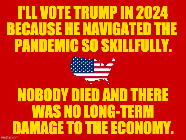 Not everyone deserves a second chance. | I'LL VOTE TRUMP IN 2024
BECAUSE HE NAVIGATED THE 
PANDEMIC SO SKILLFULLY.
 
 
NOBODY DIED AND THERE
WAS NO LONG-TERM
DAMAGE TO THE ECONOMY. | image tagged in memes,alternative facts | made w/ Imgflip meme maker