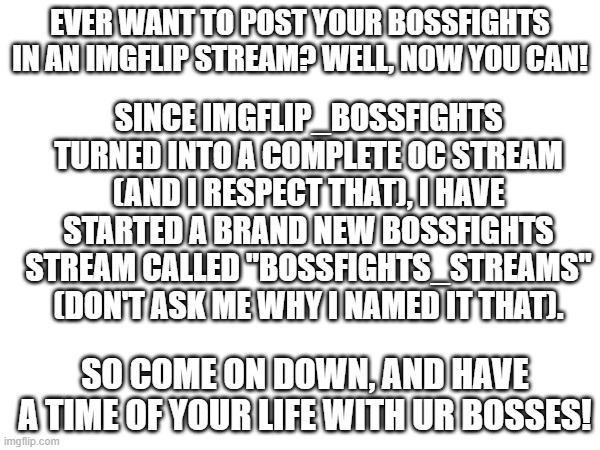 Advertisement for Bossfights_streams | SINCE IMGFLIP_BOSSFIGHTS TURNED INTO A COMPLETE OC STREAM (AND I RESPECT THAT), I HAVE STARTED A BRAND NEW BOSSFIGHTS STREAM CALLED "BOSSFIGHTS_STREAMS" (DON'T ASK ME WHY I NAMED IT THAT). EVER WANT TO POST YOUR BOSSFIGHTS IN AN IMGFLIP STREAM? WELL, NOW YOU CAN! SO COME ON DOWN, AND HAVE A TIME OF YOUR LIFE WITH UR BOSSES! | image tagged in advertising,advertisement,adverts,streams,stream,boss | made w/ Imgflip meme maker