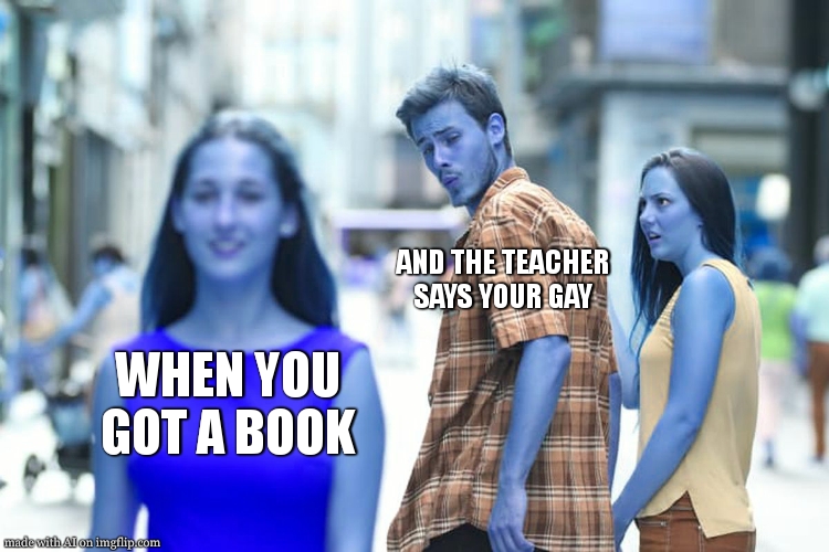 they said ai could rule the world , and this ai doesnt even know how to correctly use this meme | AND THE TEACHER SAYS YOUR GAY; WHEN YOU GOT A BOOK | image tagged in memes,distracted boyfriend,excuse me what,ai meme,confused dog,confused confusing confusion | made w/ Imgflip meme maker