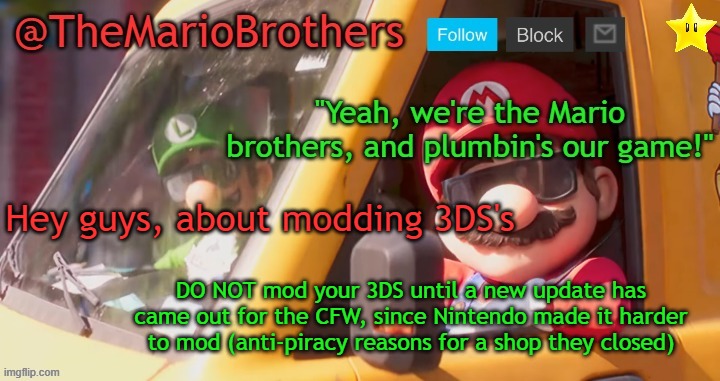TheMarioBrothers template of... whatever. | Hey guys, about modding 3DS's; DO NOT mod your 3DS until a new update has came out for the CFW, since Nintendo made it harder to mod (anti-piracy reasons for a shop they closed) | image tagged in themariobrothers template of whatever | made w/ Imgflip meme maker