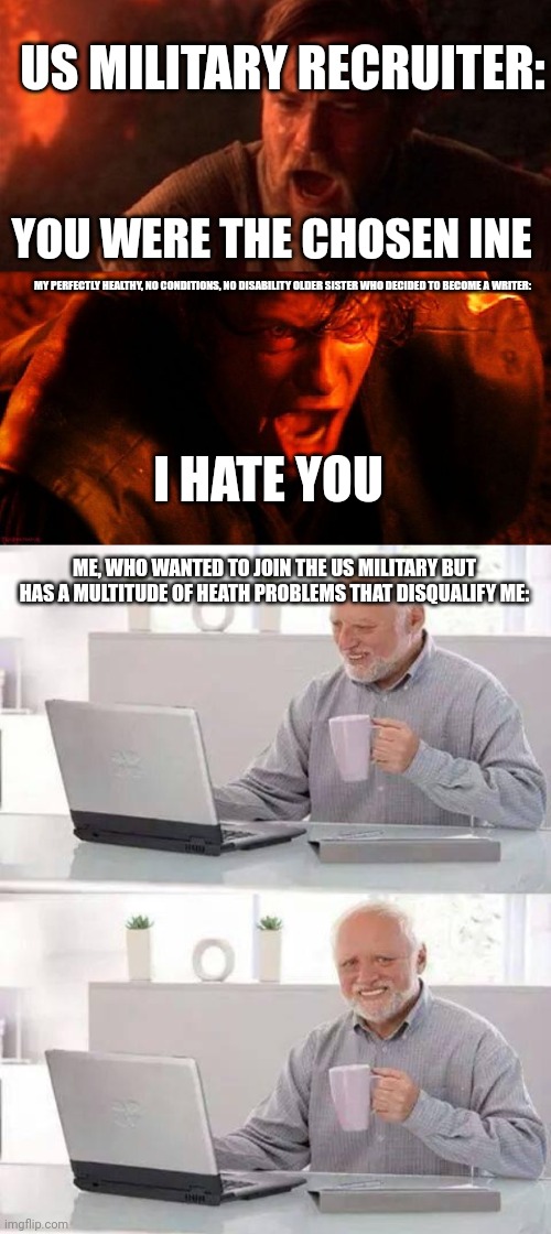 It'll probably be worth it | US MILITARY RECRUITER:; YOU WERE THE CHOSEN INE; MY PERFECTLY HEALTHY, NO CONDITIONS, NO DISABILITY OLDER SISTER WHO DECIDED TO BECOME A WRITER:; I HATE YOU; ME, WHO WANTED TO JOIN THE US MILITARY BUT HAS A MULTITUDE OF HEATH PROBLEMS THAT DISQUALIFY ME: | image tagged in anakin and obi wan,memes,hide the pain harold,siblings,funny memes,us military | made w/ Imgflip meme maker
